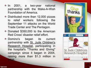 In 2001, a two-year national
partnership with the Make-A-Wish
Foundation of America.
Distributed more than 12,000 pizzas
to relief workers following the
September 11 attacks on the World
Trade Center and The Pentagon.
Donated $350,000 to the American
Red Cross' disaster relief effort.
Domino's      began     its    current
partnership with St. Jude Children's
Research Hospital, participating in
the hospital's "Thanks and Giving"
campaign since it began in 2004,
raising more than $1.3 million in
2006.
 