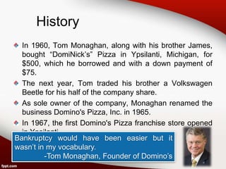 History
  In 1960, Tom Monaghan, along with his brother James,
  bought “DomiNick’s” Pizza in Ypsilanti, Michigan, for
  $500, which he borrowed and with a down payment of
  $75.
  The next year, Tom traded his brother a Volkswagen
  Beetle for his half of the company share.
  As sole owner of the company, Monaghan renamed the
  business Domino's Pizza, Inc. in 1965.
  In 1967, the first Domino's Pizza franchise store opened
  in Ypsilanti.
Bankruptcy would have been easier but it
wasn’t in my vocabulary.
         -Tom Monaghan, Founder of Domino’s
 