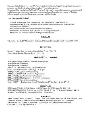 Managed the installation of a Novell "E" network allowing Systems Support Group to access common
programs and data for development purposed on 7 personal computers.
Co-managed the installation of a Novell "S" network allowing 24 personal computers in accounting and
marketing departments to access common programs and data eliminating the expense of duplicate
software as well as the need for personal computers with hard disks.
Lead Operator (1979 - 1984)
Assisted in conversion from a remote UNIVAC mainframe to 2 IBM System 34's.
Implemented IBM MAPICS software and established processing schedule after UNIVAC
conversion was completed.
Provided training for data entry users and system operators.
Instrumental in conversion from 7 System 34's to a corporate system 38.
Maintained and operated corporate IBM System 38 and 4341.
MILITARY
U.S. Army – Co. E, 27th
Maintenance Battalion, 1st
Cavalry Division, Ft. Hood, Texas 1973 - 1976
EDUCATION
Stephen F. Austin State University, Nacogdoches, Texas 1970-1972
University of Houston, Houston Texas 1979 - 1980
PROFESSIONAL TRAINING
IBM System Design for Small Communications Systems
IBM System 34 Architecture
IBM System 38 Architecture
DYLAKOR DYL-280 Basic and Advanced Software
Cascio School of Computer Technology - PC Repair
IBM System 38 Application Programming
IBM System 38 RPGIII & Structured Programming
IBM AS/400 System Administration & Control
IBM AS/400 For The Experienced System/38 Implementer
IBM AS/400 PC Support Implementation
Cisco – CIPTV1 – Implementing Cisco IP Telephony and Video Part 1 & Part 2 V1.0
HARDWARE
IBM System 3 Model 10, IBM System 34, IBM System 36, IBM System 38, IBM 4341,
IBM AS/400 Models D80, 310, 620 and 820/2397, Novell "E" and "S" Networks, Windows NT 4.0
Network. Cisco 2900 series routers and Catalyst 3560 switches
SOFTWARE
ASAP, Autocad, Basic, cc: Mail, CL, D Base 3 Plus, DrawPerfect, DYL-280, JCL, J.D. Edwards, Lotus
Smartsuite, MAPICS, Microsoft Professional Office, Novell NetWare 3.11 & 4.1, Pansophic,
R Base 5000, RPG III, SPF, Windows 98 - 10, Windows NT 4.0 Server and Workstation.
Cisco CUCM v10.5. Epicor Prophet 21
 