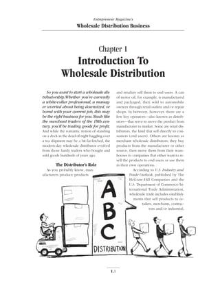 Entrepreneur Magazine’s

                      Wholesale Distribution Business



                                    Chapter 1
              Introduction To
            Wholesale Distribution
   So you want to start a wholesale dis-             and retailers sell them to end users. A can
tributorship.Whether you’re currently                of motor oil, for example, is manufactured
a white-collar professional, a manag-                and packaged, then sold to automobile
er worried about being downsized, or                 owners through retail outlets and/or repair
bored with your current job, this may                shops. In between, however, there are a
be the right business for you.Much like              few key operators—also known as distrib-
the merchant traders of the 18th cen-                utors—that serve to move the product from
tury, you’ll be trading goods for proﬁt.             manufacturer to market. Some are retail dis-
And while the romantic notion of standing            tributors, the kind that sell directly to con-
on a dock in the dead of night haggling over         sumers (end users). Others are known as
a tea shipment may be a bit far-fetched, the         merchant wholesale distributors; they buy
modern-day wholesale distributor evolved             products from the manufacturer or other
from those hardy traders who bought and              source, then move them from their ware-
sold goods hundreds of years ago.                    houses to companies that either want to re-
                                                     sell the products to end users or use them
        The Distributor’s Role                       in their own operations.
   As you probably know, man-                                    According to U.S. Industry and
ufacturers produce products                                   Trade Outlook, published by The
                                                              McGraw-Hill Companies and the
                                                              U.S. Department of Commerce/In-
                                                              ternational Trade Administration,
                                                              wholesale trade includes establish-
                                                                 ments that sell products to re-
                                                                       tailers, merchants, contrac-
                                                                            tors and/or industrial,




                                               1.1
 