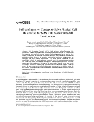 Int. J. on Recent Trends in Engineering and Technology, Vol. 10, No. 2, Jan 2014

Self-configuration Concept to Solve Physical Cell
ID Conflict for SON LTE-based Femtocell
Environment
Labeeb Mohsin Abdullah1, Mohd Dani Baba2, Sinan Ghassan Abid Ali3
Faculty of Electrical Engineering, Universiti Teknologi MARA (UiTM)
40450 Shah Alam, Selangor Darul Ehsan, Malaysia
labeeb966@gmail.com, mdani074@salam.uitm.edu.my, Sinan79alnasir @gmail.com

Abstract— Self Organizing Network (SON) which includes: Self-configuration, Selforganization and Self-healing functions are the most important concepts for self-managing
heterogeneous network. However, the concept of self-configuration can be used to solve
various challenges in the femtocell deployment phase and also in the PCIs confusion and
collision problems. However, the proposed solutions for interference mitigation are not
satisfying and need further improvement. Two main reasons identified for this
unsatisfactory, firstly the small number of femtocells used in the simulation scenario which
can lead to high failure probability if applied under real enterprise environment , secondly;
the provided solutions discussed only part of the problem ,i.e. either in co-tier interference
or cross-tier interference but not both. Thus the need arises for stable solution which can
resolve the interference problem for both inter and intra scenarios. In addition among the
tree types of approaches used to solve collision and confusion problems the Nokia Siemens
approach was the best.
Index Terms— Self-configuration, cross-tire and co-tier interference, SON, LTE-femtocell,
interference.

I. INTRODUCTION
In mobile networks, approximately 2/3 and more than 70% of calls and data service respectively , have been
done indoor[1], hence it is important for mobile network providers to provide a good indoor signal for voice
, video and data. Yet, the result of a survey showed that 45% of houses resident and 30 % of indoor
businesses suffered from poor indoor coverage signal and data service quality[1].These dissatisfactions will
increase in the case of fourth generation broadband mobile, such as LTE, due to the high frequency that used
in such technology where that leads to higher attenuation losses occurs during walls penetration for indoor
users. From this point onward the need of new robust solution is essential for the new demand. Femtocell or
Home evolved Network Base station (HeNB) suit the choice to overcome such problems .However due to the
femtocells ability of turning on/off and changing their position, the classical network design schemes for
configuring and optimizing femtocell networks are not feasible. Furthermore, most of femtocells users have
no technical experience background, hence it is essential for the femtocell units to able to operate
autonomously with the capability of self -integration with the radio networks that already existed to avoid
any undesirable effects on the communication systems created by the new femtocell. This paper provides an
overview on one of the most essential roles of SON components which is self-configuration, also provides
DOI: 01.IJRTET.10.2.1392
© Association of Computer Electronics and Electrical Engineers, 2014

 