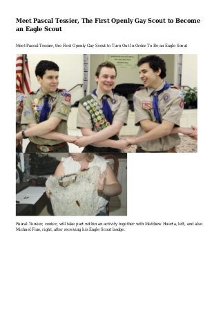 Meet Pascal Tessier, The First Openly Gay Scout to Become
an Eagle Scout
Meet Pascal Tessier, the First Openly Gay Scout to Turn Out In Order To Be an Eagle Scout

Pascal Tessier, center, will take part within an activity together with Matthew Huerta, left, and also
Michael Fine, right, after receiving his Eagle Scout badge.

 