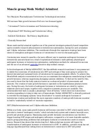 Muscle group Meds Methyl Arimitest
Two Measures Pharmadynamic Testosterone Technological innovation
Will increase Male growth hormone Well over ten thousand pg/mL
. 7-ArimataseT Contra--Aromatase and Testosterone elevating
. DihydrotaseT DHT Blocking and Testosterone Lifting
. SubZorb Distribution - Bio-Potency Amplification
. Clinically Researched
Musce meds methyl armatest signifies one of the greatest investigate-primarily based competitive
sports scientific research advancements in testosterone optimization, having two anti--aromatase
and 5 Alpha- reductase inhibition. The constituents through this impressive strategy have been
shown to strengthen androgenic hormone or testosterone to over ten thousand pg/mL.
Convincing new research unearths a far more efficient way to maximize androgenic hormone or
testosterone amounts based on a triad of sophisticated elements: multi-pathway physiological
androgenic hormone or testosterone optimization; methylation methods for enhanced bio-success
and the use of an advanced anabolika bioactive ship method concept.
In the development of Methyl ARIMATEST, the MuscleMeds research team knew it was paramount
to inhibit the conversion of testosterone into DHT and estrogen if they were going to achieve the
desired elevated and sustained levels of testosterone for maximum anabolic effects. To achieve this,
MuscleMeds analysts concentrated on how you can maximize the endogenous manufacturing of male
growth hormone, whereas suppressing damaging opinions inhibition. To find out the need for this,
you need to know that the body system is known as a advanced product of assessments and
amounts. The creation of male growth hormone is operated on the hypothalamus-pituitary-testes
axis. During this axis, the levels of androgenic hormone or testosterone are ruled by various
elaborate alerts and surges, together with a negative comments process are available. This
unfavourable feed back is usually a physiologic "shut off button," which shuts low testosterone
creation responding to trying to take care of homeostasis. Methyl ARIMATEST is clinically produced
to override this damaging opinions "away from button" to sustain androgenic hormone or
testosterone creation and publicize the more expensive numbers of male growth hormone essential
to lead to "anabolically turned on" muscular expansion.
DHT (Dihydrotestosterone) and 5 Alpha-reductase Inhibition
Within your body, some male growth hormone will become converted to DHT, which mainly exerts
just what is termed "androgenic results," which includes body system and cosmetic hairstyle acne,
growth and prostate progress. Maximizing male growth hormone concentrations can therefore
trigger boosting DHT stages and androgenic influences, compared to a lot more desirable anabolic
muscle group-generating problems that androgenic hormone or testosterone exerts in muscle
tissues. Research has shown that obstructing the 5 Alpha-reductase enzyme will lessen the
transformation of androgenic hormone or testosterone to DHT. In addition, scientific study has not
long ago hypothesized that cutting down on testosterone's conversion to DHT will permit

 