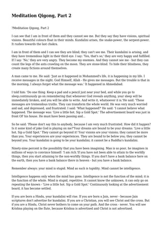 Meditation Qigong, Part 2
?Meditation Qigong, Part 2
I can see that I am in front of them and they cannot see me. But they say they have visions, spiritual
visions. Beautiful colours float in their minds. Kundalini arises, the snake-power, the serpent-power.
It rushes towards the last chakra.
I am in front of them and I can see they are blind; they can't see me. Their kundalini is arising, and
they have tremendous light in their third eye. I say: 'Yes, that's so,' they are very happy and fulfilled.
If I say: 'No,' they are very angry. They become my enemies. And they cannot see me - but they can
count the legs of the ants crawling on the moon. They are stone-blind. To hide their blindness, they
create many fictions around themselves.
A man came to me. He said: 'Just as it happened in Mohammed's life, it is happening in my life. I
receive messages in the night. God Himself, Allah - He gives me messages. But the trouble is that in
the morning, I always forget what the message was.' It happened in Ahmedabad.
I told him: 'Do one thing. Keep a pad and a pencil just near your bed, and while you go to
sleep,continuously go on remembering that whenever God reveals anything, your sleep will be
immediately broken, and you will be able to write. And write it, whatsoever it is.'He said: 'These
messages are tremendous truths. They can transform the whole world. He was very much worried
and sad, and depressed, and frustrated. I said: 'What happened?' He said: 'I cannot believe what
happened. The message was: 'Live a little hot. Sip a Gold Spot.' The advertisement board was just in
front OF his house. He must have been passing and...
So he said: 'Please don't say this to anybody, because I am very much frustrated. How did it happen?
Is it some kind of joke God is playing on me?'Your dreams are bound to be your dreams: 'Live a little
hot. Sip a Gold Spot.' They cannot go beyond it! Your visions are your visions; they cannot be more
than you. Your experiences are your experiences. They are bound to be below you; they cannot be
beyond you. Your kundalini is going to be your kundalini; it cannot be a Buddha's kundalini.
Ninety-nine percent is the possibility that you have been imagining. Man is so poor, he imagines in
millions of ways to convince himself: 'I am rich.'If you have not been able to attain to the worldly
things, then you start attaining to the non-worldly things. If you don't have a bank balance here on
the earth, then you have a bank balance there in heaven - but you have a bank balance.
Remember always: your mind is stupid. Mind as such is tupidity. Mind cannot be intelligence.
Intelligence happens only when the mind has gone. Intelligence is not the function of the mind; it is
the function of the whole. Mind is stupid, repetitive. It cannot know the unknown, it can only go on
repeating the known - 'Live a little hot. Sip a Gold Spot.' Continuously looking at the advertisement
board, it has become settled.
If you are born a Hindu, your kundalini will rise. If you are born a Jain, never - because Jain
scriptures don't advertise for kundalini. If you are a Christian, you will see Christ and the cross. But
if you are a Hindu, Christ never bothers to come on your path. And the cross - never. You will see
Krishna playing on the flute, because Krishna is advertised and Christ is not advertised.

 