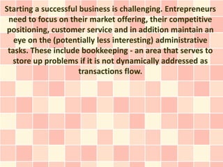 Starting a successful business is challenging. Entrepreneurs
 need to focus on their market offering, their competitive
 positioning, customer service and in addition maintain an
   eye on the (potentially less interesting) administrative
 tasks. These include bookkeeping - an area that serves to
  store up problems if it is not dynamically addressed as
                      transactions flow.
 