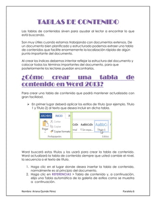 TABLAS DE CONTENIDO
Las tablas de contenidos sirven para ayudar al lector a encontrar lo que
está buscando.
Son muy útiles cuando estamos trabajando con documentos extensos. De
un documento bien planificado y estructurado podemos extraer una tabla
de contenidos que facilite enormemente la localización rápida de algún
punto importante del documento.
Al crear los índices debemos intentar reflejar la estructura del documento y
colocar todos los términos importantes del documento, para que
posteriormente los lectores puedan encontrarlos.

¿Cómo crear una tabla
contenido en Word 2013?

de

Para crear una tabla de contenido que podrá mantener actualizada con
gran facilidad.
 En primer lugar deberá aplicar los estilos de título (por ejemplo, Título
1 y Título 2) al texto que desea incluir en dicha tabla.

Word buscará estos títulos y los usará para crear la tabla de contenido.
Word actualizará la tabla de contenido siempre que usted cambie el nivel,
la secuencia o el texto de título.
1. Haga clic en el lugar donde desea insertar la tabla de contenido,
normalmente es al principio del documento.
2. Haga clic en REFERENCIAS > Tabla de contenido y, a continuación,
elija una Tabla automática de la galería de estilos como se muestra
a continuación.
Nombre: Ariana Quinde Pérez

Paralelo:6

 