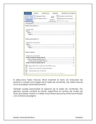 Si selecciona Tabla manual, Word insertará el texto de marcador de
posición y creará una imagen de la tabla de contenido. Las Tabla manual
no se actualizan automáticamente.
También puede personalizar el aspecto de la tabla de contenido. Por
ejemplo, puede cambiar la fuente, especificar el número de niveles de
título que desea mostrar y si debe incluir líneas de puntos entre las entradas
y los números de página

Nombre: Ariana Quinde Pérez

Paralelo:6

 