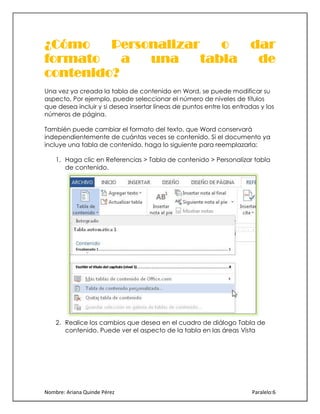 ¿Cómo
Personalizar
o
formato
a
una
tabla
contenido?

dar
de

Una vez ya creada la tabla de contenido en Word, se puede modificar su
aspecto. Por ejemplo, puede seleccionar el número de niveles de títulos
que desea incluir y si desea insertar líneas de puntos entre las entradas y los
números de página.
También puede cambiar el formato del texto, que Word conservará
independientemente de cuántas veces se contenido. Si el documento ya
incluye una tabla de contenido, haga lo siguiente para reemplazarla:
1. Haga clic en Referencias > Tabla de contenido > Personalizar tabla
de contenido.

2. Realice los cambios que desea en el cuadro de diálogo Tabla de
contenido. Puede ver el aspecto de la tabla en las áreas Vista

Nombre: Ariana Quinde Pérez

Paralelo:6

 