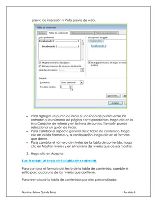 previa de impresión y Vista previa de web.

Para agregar un punto de inicio o una línea de puntos entre las
entradas y los números de página correspondientes, haga clic en la
lista Carácter de relleno y en la línea de puntos. También puede
seleccionar un guión de inicio.
Para cambiar el aspecto general de la tabla de contenido, haga
clic en la lista Formatos y, a continuación, haga clic en el formato
que desee.
Para cambiar el número de niveles de la tabla de contenido, haga
clic en Mostrar niveles y en el número de niveles que desea mostrar.
3. Haga clic en Aceptar.
Dar formato al texto de la tabla de contenido
Para cambiar el formato del texto de la tabla de contenido, cambie el
estilo para cada uno de los niveles que contiene.
Para reemplazar la tabla de contenidos por otra personalizada:

Nombre: Ariana Quinde Pérez

Paralelo:6

 