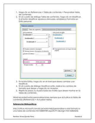 1. Haga clic en Referencias > Tabla de contenido > Personalizar tabla
de contenido.
2. En el cuadro de diálogo Tabla de contenido, haga clic en Modificar.
Si el botón Modificar aparece atenuado, establezca Formatos en
Estilo personal.

3. En la lista Estilos, haga clic en el nivel que desea cambiar y en
Modificar.
4. En el cuadro de diálogo Modificar estilo, realice los cambios de
formato que desee y haga clic en Aceptar.
5. Repita los pasos 3 y 4 para todos los niveles que desee mostrar en la
tabla de contenido.
Word recordará estas personalizaciones siempre que actualice la tabla de
contenido (Referencias > Actualizar tabla).
Referencias Bibliográficas
http://office.microsoft.com/es-ar/word-help/personalizar-o-dar-formato-auna-tabla-de-contenido-HA102809789.aspx?CTT=5&origin=HA102824256
Nombre: Ariana Quinde Pérez

Paralelo:6

 