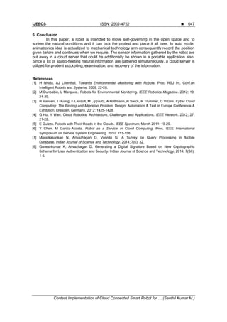 IJEECS ISSN: 2502-4752 
Content Implementation of Cloud Connected Smart Robot for … (Senthil Kumar M.)
647
6. Conclusion
In this paper, a robot is intended to move self-governing in the open space and to
screen the natural conditions and it can pick the protest and place it all over. In auto mode,
animatronics idea is actualized to mechanical technology arm consequently record the position
given before and continues when we require. The sensor information gathered by the robot are
put away in a cloud server that could be additionally be shown in a portable application also.
Since a lot of spatio-fleeting natural information are gathered simultaneously, a cloud server is
utilized for prudent stockpiling, examination, and recovery of the information.
References
[1] H Ishida, AJ Lilienthal. Towards Environmental Monitoring with Robots. Proc. RSJ Int. Conf.on
Intelligent Robots and Systems. 2008: 22-26.
[2] M Dunbabin, L Marques.. Robots for Environmental Monitoring. IEEE Robotics Magazine. 2012; 19:
24-39.
[3] R Hansen, J Huang, F Landolt, M Lippautz, A Rottmann, R Swick, R Trummer, D Vizzini. Cyber Cloud
Computing: The Binding and Migration Problem. Design, Automation & Test in Europe Conference &
Exhibition, Dresden, Germany. 2012: 1425-1428.
[4] G Hu, Y Wen. Cloud Robotics: Architecture, Challenges and Applications. IEEE Network. 2012; 27:
21-28.
[5] E Guizzo. Robots with Their Heads in the Clouds. IEEE Spectrum. March 2011: 19-20.
[6] Y Chen, M García-Acosta. Robot as a Service in Cloud Computing. Proc. IEEE International
Symposium on Service System Engineering. 2010: 151-158.
[7] Manickasankari N, Arivazhagan D, Vennila G. A Survey on Query Processing in Mobile
Database. Indian Journal of Science and Technology. 2014; 7(6): 32.
[8] Ganeshkumar K, Arivazhagan D. Generating a Digital Signature Based on New Cryptographic
Scheme for User Authentication and Security. Indian Journal of Science and Technology, 2014; 7(S6):
1-5.
 
