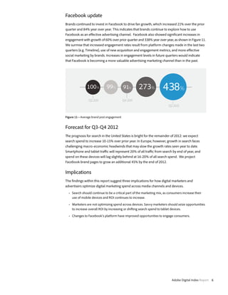 Facebook update
Brands continued to invest in Facebook to drive fan growth, which increased 21% over the prior
quarter and 84% year over year. This indicates that brands continue to explore how to use
Facebook as an effective advertising channel. Facebook also showed significant increases in
engagement with growth of 60% over prior quarter and 338% year over year, as shown in Figure 11.
We surmise that increased engagement rates result from platform changes made in the last two
quarters (e.g. Timeline), use of new acquisition and engagement metrics, and more effective
social marketing by brands. Increases in engagement levels in future quarters would indicate
that Facebook is becoming a more valuable advertising marketing channel than in the past.




               100 %         99%          91%        273%             438%
                Q2 2011                   Q4 2011
                                                                           Q2 2012


Figure 11—Average brand post engagement


Forecast for Q3-Q4 2012
The prognosis for search in the United States is bright for the remainder of 2012: we expect
search spend to increase 10-15% over prior year. In Europe, however, growth in search faces
challenging macro-economic headwinds that may slow the growth rates seen year to date.
Smartphone and tablet traffic will represent 20% of all traffic from search by end of year, and
spend on these devices will lag slightly behind at 16-20% of all search spend. We project
Facebook brand pages to grow an additional 45% by the end of 2012.


Implications
The findings within this report suggest three implications for how digital marketers and
advertisers optimize digital marketing spend across media channels and devices.
  •	 Search should continue to be a critical part of the marketing mix, as consumers increase their
     use of mobile devices and ROI continues to increase.

  •	 Marketers are not optimizing spend across devices. Savvy marketers should seize opportunities
     to increase overall ROI by increasing or shifting search spend to tablet devices.

  •	 Changes to Facebook’s platform have improved opportunities to engage consumers.




                                                                             Adobe Digital Index Report 6
 