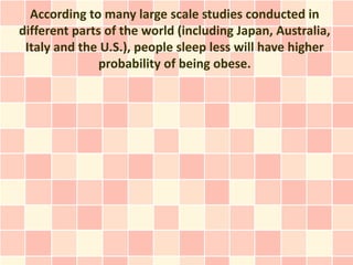 According to many large scale studies conducted in
different parts of the world (including Japan, Australia,
 Italy and the U.S.), people sleep less will have higher
               probability of being obese.
 