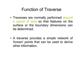 Function of Traverse
• Traverses are normally performed around
a parcel of land so that features on the
surface or the boundary dimensions can
be determined.
• A traverse provides a simple network of
'known' points that can be used to derive
other information.
 