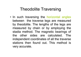 Theodolite Traversing
• In such traversing the horizontal angles
between the traverse legs are measured
by theodolite. The lengths of the legs are
measured by chain or by employing the
stadia method. The magnetic bearings of
the other sides are calculated. The
independent coordinates of all the traverse
stations then found out. This method is
very accurate.
 