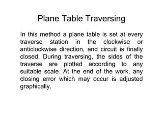 Plane Table Traversing
In this method a plane table is set at every
traverse station in the clockwise or
anticlockwise direction, and circuit is finally
closed. During traversing, the sides of the
traverse are plotted according to any
suitable scale. At the end of the work, any
closing error which may occur is adjusted
graphically.
 