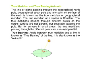 True Meridian and True Bearing/Azimuth
The line or plane passing through the geographical north
pole, geographical south pole and any point on surface of
the earth is known as the true meridian or geographical
meridian. The true meridian at a station is Constant. The
true meridians passing through different points on the
earths surface are not parallel, but coverage towards the
pole. But for surveys in small areas, the true meridians
passing through the different points are assumed parallel.
True Bearing: Angle between true meridian and a line is
known as “True Bearing” of the line. It is also known as the
“Azimuth”
 