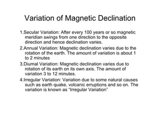Variation of Magnetic Declination
1.Secular Variation: After every 100 years or so magnetic
meridian swings from one direction to the opposite
direction and hence declination varies.
2.Annual Variation: Magnetic declination varies due to the
rotation of the earth. The amount of variation is about 1
to 2 minutes
3.Diurnal Variation: Magnetic declination varies due to
rotation of its earth on its own axis. The amount of
variation 3 to 12 minutes.
4.Irregular Variation: Variation due to some natural causes
such as earth quake, volcanic erruptions and so on. The
variation is known as “Irregular Variation”
 