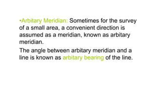 •Arbitary Meridian: Sometimes for the survey
of a small area, a convenient direction is
assumed as a meridian, known as arbitary
meridian.
The angle between arbitary meridian and a
line is known as arbitary bearing of the line.
 