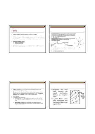Terms
Arbitrary meridian: Convenient direction is assumed as a meridian.
Grid meridian: Sometimes for preparing a map some authoritative agencies assume
several lines parallel to the true meridian for a particular zone these lines are termed
as grid meridian.
Designation of magnetic bearing
Whole circle bearing (WCB)
Quadrantal bearing (QB)
WCB: The magnetic bearing of a line measured clockwise from the North Pole towards the
line is known as WCB. Varies 0-360°
Quadrantal Bearing: The magnetic bearing of a line measured clockwise
or anticlockwise from NP or SP (whichever is nearer to the line) towards
the east or west is known as QB. This system consists of 4-quadrants NE,
SE, NW, SW. The values lie between 0-90°
QB of OA = N a E
Reduced Bearing: When the whole circle bearing of a line is converted
to quadrantal bearing it is termed as reduced bearing.
Fore and Back Bearing:
In WCB the difference between FB and BB should be exactly 180°
BB=FB+/-180°
Use the +ve sign when FB<180°
Use the –ve sign when FB> 180°
Magnetic declination: The horizontal angle between the magnetic meridian and true
meridian is known as magnetic declination.
Dip of the magnetic needle: If the needle is perfectly balanced before magnetisation, it
does not remain in the balanced position after it is magnetised. This is due to the magnetic
influence of the earth. The needle is found to be inclined towards the pole. This inclination
of the needle with the horizontal is known as dip of the magnetic needle.
Local Attraction
Method of correction for traverse:
First method: Sum of the interior angle should be equal to (2n-4) x 90. if not than
distribute the total error equally to all interior angles of the traverse. Then starting
from unaffected line the bearings of all the lines are corrected using corrected interior
angles.
Second method: Unaffected line is first detected. Then, commencing from the
unaffected line, the bearing of other affected lines are corrected by finding the amount
of correction at each station.
Isogonic Line: Lines
pass through the
equal declination
known as isogonic
lines.
Agonic Line: Lines
pass through the zero
declination known as
agonic line.
 