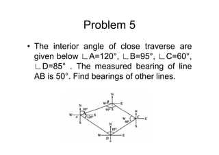 Problem 5
• The interior angle of close traverse are
given below ∟A=120°, ∟B=95°, ∟C=60°,
∟D=85° . The measured bearing of line
AB is 50°. Find bearings of other lines.
 