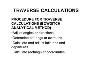 TRAVERSE CALCULATIONS
PROCEDURE FOR TRAVERSE
CALCULATIONS (BOWDITCH
ANALYTICAL METHOD)
•Adjust angles or directions
•Determine bearings or azimuths
•Calculate and adjust latitudes and
departures
•Calculate rectangular coordinates
 