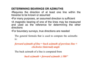 DETERMINING BEARINGS OR AZIMUTHS
•Requires the direction of at least one line within the
traverse to be known or assumed
•For many purposes, an assumed direction is sufficient
•A magnetic bearing of one of the lines may be measured
and used as the reference for determining the other
directions
•For boundary surveys, true directions are needed
The general formula that is used to compute the azimuths
is:
forward azimuth of line = back azimuth of previous line +
clockwise (internal) angle
The back azimuth of a line is computed from
back azimuth = forward azimuth ± 180°
 