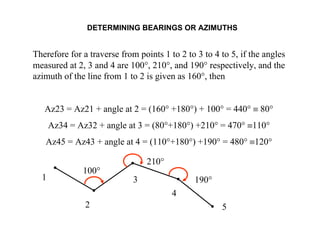 DETERMINING BEARINGS OR AZIMUTHS
Therefore for a traverse from points 1 to 2 to 3 to 4 to 5, if the angles
measured at 2, 3 and 4 are 100°, 210°, and 190° respectively, and the
azimuth of the line from 1 to 2 is given as 160°, then
Az23 = Az21 + angle at 2 = (160° +180°) + 100° = 440° ≡ 80°
Az34 = Az32 + angle at 3 = (80°+180°) +210° = 470° ≡110°
Az45 = Az43 + angle at 4 = (110°+180°) +190° = 480° ≡120°
1
2
3
4
5
100°
210°
190°
 