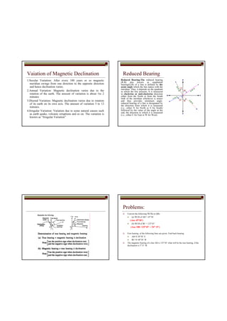Vaiation of Magnetic Declination
1.Secular Variation: After every 100 years or so magnetic
meridian swings from one direction to the opposite direction
and hence declination varies.
2.Annual Variation: Magnetic declination varies due to the
rotation of the earth. The amount of variation is about 1to 2
minutes
3.Diurnal Variation: Magnetic declination varies due to rotation
of its earth on its own axis. The amount of variation 3 to 12
minutes.
4.Irregular Variation: Variation due to some natural causes such
as earth quake, volcanic erruptions and so on. The variation is
known as “Irregular Variation”
Reduced Bearing
Reduced Bearing:The reduced bearing
(R.B) also known as quadrantal
bearing(Q.B) of a line is defined by the
acute angle which the line makes with the
meridian. Thus, it depends on the quadrant
in which the line presents. It is measured
in clockwise or anti-clockwise direction
either from the North or from the South
limb of the meridian whichever is nearer
and thus provides minimum angle.
reduced bearing of a line is designated by
the direction from which it is measured
(i.e., either N for North or S for South)
followed by the value of the angle at the
end, the direction to which it is measured
(i.e., either E for East or W for West).
Problems:
Convert the following WCBs to QBs
(a) WCB of AB = 45°30’
(Ans 45°30’)
(b) WCB of BC = 125°45’
(Ans 180- 125°45’ = 54° 15’)
Fore bearing of the following lines are given. Find back bearing
AB=S 30°30’ E
BC=N 40°30’ W
The magnetic bearing of a line AB is 135°30’ what will be the true bearing, if the
declination is 5°15’ W.
 