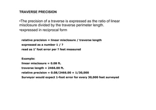 TRAVERSE PRECISION
•The precision of a traverse is expressed as the ratio of linear
misclosure divided by the traverse perimeter length.
•expressed in reciprocal form
relative precision = linearrelative precision = linear misclosuremisclosure / traverse length/ traverse length
expressed as a number 1 / ?expressed as a number 1 / ?
read as 1read as 1’’ foot error per ? feet measuredfoot error per ? feet measured
Example:Example:
linearlinear misclosuremisclosure = 0.08 ft.= 0.08 ft.
traverse length = 2466.00 ft.traverse length = 2466.00 ft.
relative precision = 0.08/2466.00 = 1/30,000relative precision = 0.08/2466.00 = 1/30,000
Surveyor would expect 1Surveyor would expect 1--foot error for every 30,000 feet surveyedfoot error for every 30,000 feet surveyed
 