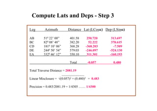 Compute Lats and Deps - Step 3
Leg Azimuth Distance Lat (LCosα) Dep (LSinα)
AB 510 22’ 00” 401.58 250.720 313.697
BC 820 08’ 48” 382.20 52.222 378.615
CD 1810 10’ 06” 368.28 -368.203 -7.509
DE 2440 50’ 54” 579.03 -246.097 -524.130
EA 3320 46’ 12” 350.10 311.301 -160.193
Total -0.057 0.480
Total Traverse Distance = 2081.19
Linear Misclosure = √(0.057)2 + (0.480)2 = 0.483
Precision = 0.483/2081.19 = 1/4305 …… 1/4300
 