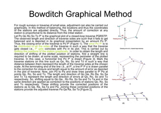 Bowditch Graphical Method
For rough surveys or traverse of small area, adjustment can also be carried out
graphically. In this method of balancing, the locations and thus the coordinates
of the stations are adjusted directly. Thus, the amount of correction at any
station is proportional to its distance from the initial station .
Let Po Qo Ro So To P' is the graphical plot of a closed-loop traverse PQRSTP.
The observed length and direction of traverse sides are such that it fails to get
balanced and is depicted in its graphical presentation by an amount Po P'.
Thus, the closing error of the traverse is Po P' (Figure 1). The error Po P' is to
be distributed to all the sides of the traverse in such a way that the traverse
gets closed i.e., P' gets coincides with Po in its plot. This is carried out by
shifting the positions of the station graphically. In order to obtain the length and
direction of shifting of the plotted position of stations, first a straight line is
required to be drawn, at some scale, representing the perimeter of the plotted
traverse. In this case, a horizontal line Po P' is drawn [Figure 3]. Mark the
traverse stations on this line such as Qo, Ro, So and To in such a way that
distance between them represent the length of the traverse sides at the chosen
scale. At the terminating end of the line i.e., at P', a line P' P a is drawn parallel
to the correction for closure and length equal to the amount of error as depicted
in the plot of traverse. Now, join Po to Pa and draw lines parallel to P' Pa at
points Qo, Ro, So and To. The length and direction of Qo Qa, Ro Ra, So Sa
and To Ta represent the length and direction of errors at Qo, Ro, So and To
respectively. So, shifting equal to Qo Qa , Ro Ra, So Sa and To Ta and in the
same direction are applied as correction to the positions of stations Qo, Ro, So
and To respectively. These shifting provide the corrected positions of the
stations as to Qa, Ra, Sa,Ta and Pa. Joining these corrected positions of the
stations provide the adjusted traverse Pa Qa Ra, Sa Ta [Figure 2].
 