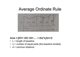 Average Ordinate Rule
Area = [(O1+ O2+ O3+ .... + On)*L]/(n+1)
• L = length of baseline
• n = number of equal parts (the baseline divided)
• d = common distance
 