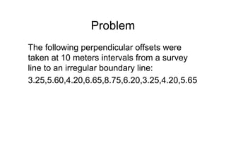 Problem
The following perpendicular offsets were
taken at 10 meters intervals from a survey
line to an irregular boundary line:
3.25,5.60,4.20,6.65,8.75,6.20,3.25,4.20,5.65
 
