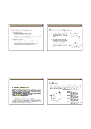 Checks on traverse: Closed traverse
Check on closed traverse:
Sum of the measured interior angles (2n-4) x 90°
Sum of the measured exterior angles (2n+4) x 90 °
The algebric sum of the deflection angles should be equal to 360°. Right hand
deflection is considered +ve, left hand deflection –ve
Check on linear measurement
The lines should be measured once each on two different days (along
opposite directions). Both measurement should tally.
Linear measurement should also be taken by the stadia method. The
measurement by chaining and stadia method should tally.
Checks on traverse: Open traverse
Taking cut-off lines: measured the
bearings and lengths of cut off lines
after plotting and tally with actual
values.
Taking an auxiliary point: Take P
permanent point as auxiliary point
measured bearings and lengths of P
from each traverse point. If survey is
accurate, while plotting all the
measured bearing of P should meet
at P.
Problems
 