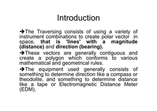 Introduction
The Traversing consists of using a variety of
instrument combinations to create polar vector in
space, that is 'lines' with a magnitude
(distance) and direction (bearing).
These vectors are generally contiguous and
create a polygon which conforms to various
mathematical and geometrical rules.
The equipment used generally consists of
something to determine direction like a compass or
theodolite, and something to determine distance
like a tape or Electromagnetic Distance Meter
(EDM).
 