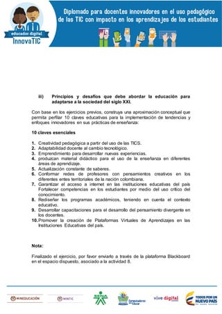 iii) Principios y desafíos que debe abordar la educación para
adaptarse a la sociedad del siglo XXI.
Con base en los ejercicios previos, construya una aproximación conceptual que
permita perfilar 10 claves educativas para la implementación de tendencias y
enfoques innovadores en sus prácticas de enseñanza:
10 claves esenciales
1. Creatividad pedagógica a partir del uso de las TICS.
2. Adaptabilidad docente al cambio tecnológico.
3. Emprendimiento para desarrollar nuevas experiencias.
4. produzcan material didáctico para el uso de la enseñanza en diferentes
áreas de aprendizaje.
5. Actualización constante de saberes.
6. Conformar redes de profesores con pensamientos creativos en los
diferentes entes territoriales de la nación colombiana.
7. Garantizar el acceso a internet en las instituciones educativas del país
Fortalecer competencias en los estudiantes por medio del uso crítico del
conocimiento.
8. Rediseñar los programas académicos, teniendo en cuenta el contexto
educativo.
9. Desarrollar capacitaciones para el desarrollo del pensamiento divergente en
los docentes.
10.Promover la creación de Plataformas Virtuales de Aprendizajes en las
Instituciones Educativas del país.
Nota:
Finalizado el ejercicio, por favor enviarlo a través de la plataforma Blackboard
en el espacio dispuesto, asociado a la actividad 8.
 