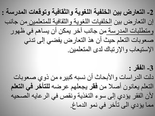 2-‫وتوقعات‬ ‫والثقافية‬ ‫اللغوية‬ ‫الخلفية‬ ‫بين‬ ‫التعارض‬‫المدرسة‬:
‫بين‬ ‫التعارض‬ ‫إن‬‫للمتع‬ ‫والثقافية‬ ‫اللغوية‬ ‫الخلفيات‬‫لمين‬‫جانب‬ ‫من‬
‫المدرسة‬ ‫ومتطلبات‬‫ظهور‬ ‫في‬ ‫يساهم‬ ‫أن‬ ‫يمكن‬ ‫آخر‬ ‫جانب‬ ‫من‬
‫تدني‬ ‫إلى‬ ‫يفضي‬ ‫التعارض‬ ‫هذ‬ ‫أن‬ ‫حيث‬ ‫التعلم‬ ‫صعوبات‬
‫لدى‬ ‫واإلرتباك‬ ‫اإلستيعاب‬‫المتعلمين‬.
3-‫الفقر‬:
‫صعوبات‬ ‫ذوي‬ ‫من‬ ‫كبيره‬ ‫نسبه‬ ‫أن‬ ‫واألبحاث‬ ‫الدراسات‬ ‫دلت‬
‫من‬ ‫أصال‬ ‫يعانون‬ ‫التعلم‬‫فقر‬‫عرضه‬ ‫يجعلهم‬‫ا‬ ‫في‬ ‫للتأخر‬‫لتعلم‬
‫الص‬ ‫الرعايه‬ ‫في‬ ‫ونقص‬ ‫التغذية‬ ‫سوء‬ ‫إلى‬ ‫يؤدي‬ ‫الفقر‬ ‫ألن‬‫حيه‬
‫الدماغ‬ ‫نمو‬ ‫في‬ ‫تأخر‬ ‫الى‬ ‫يؤدي‬ ‫مما‬.
 