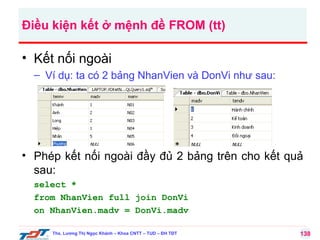 Điều kiện kết ở mệnh đề FROM (tt)

• Kết nối ngoài
– Ví dụ: ta có 2 bảng NhanVien và DonVi như sau:

• Phép kết nối ngoài đầy đủ 2 bảng trên cho kết quả
sau:
select *
from NhanVien full join DonVi
on NhanVien.madv = DonVi.madv
Ths. Lương Thị Ngọc Khánh – Khoa CNTT – TUD – ĐH TĐT

138

 