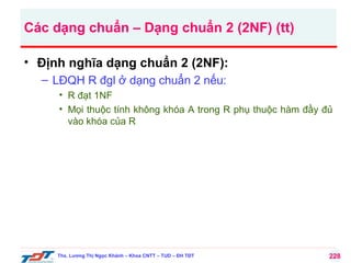 Các dạng chuẩn – Dạng chuẩn 2 (2NF) (tt)
• Định nghĩa dạng chuẩn 2 (2NF):
– LĐQH R đgl ở dạng chuẩn 2 nếu:
• R đạt 1NF
• Mọi thuộc tính không khóa A trong R phụ thuộc hàm đầy đủ
vào khóa của R

Ths. Lương Thị Ngọc Khánh – Khoa CNTT – TUD – ĐH TĐT

228

 