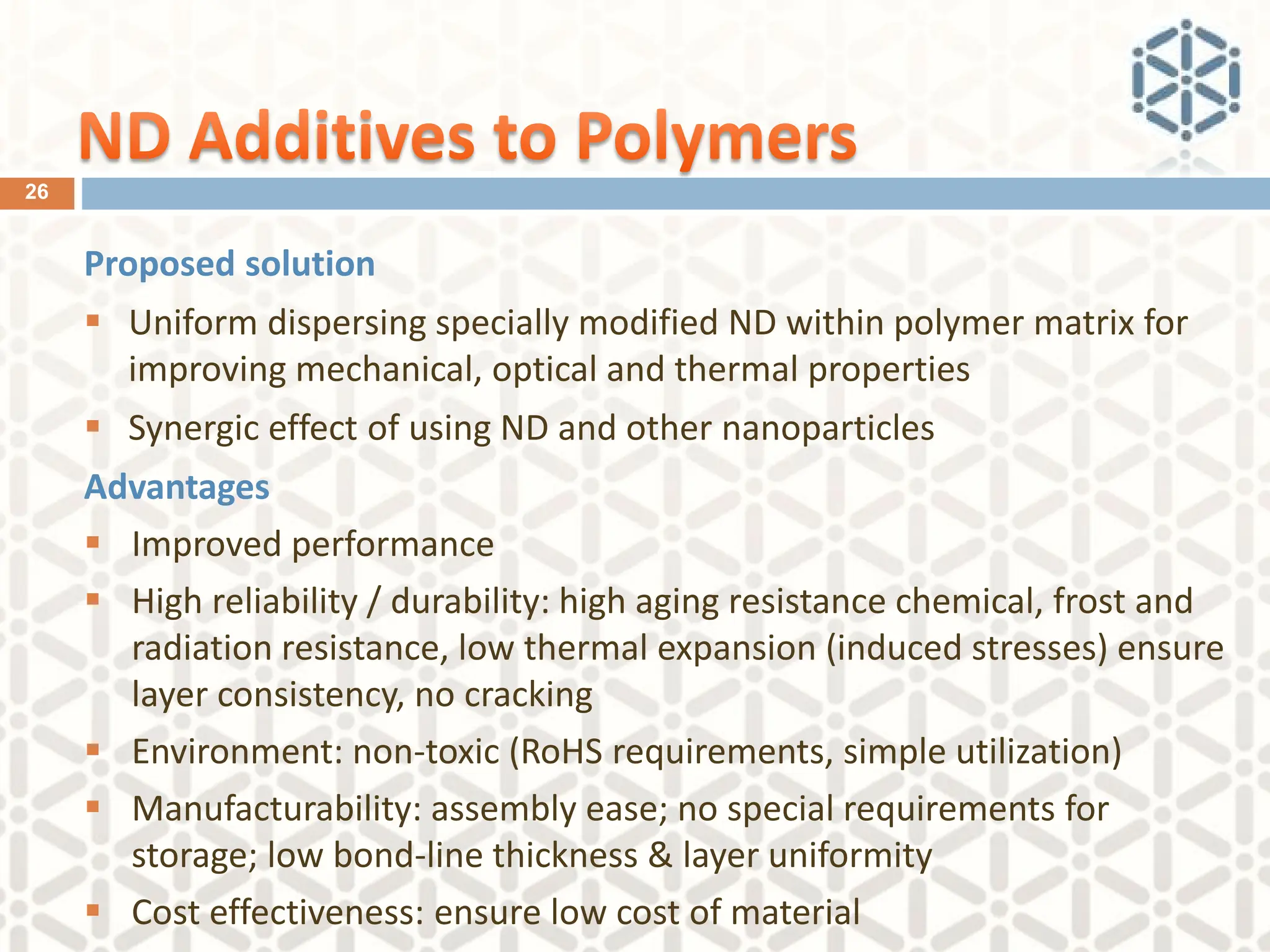 Proposed solution
▪ Uniform dispersing specially modified ND within polymer matrix for
improving mechanical, optical and thermal properties
▪ Synergic effect of using ND and other nanoparticles
Advantages
▪ Improved performance
▪ High reliability / durability: high aging resistance chemical, frost and
radiation resistance, low thermal expansion (induced stresses) ensure
layer consistency, no cracking
▪ Environment: non-toxic (RoHS requirements, simple utilization)
▪ Manufacturability: assembly ease; no special requirements for
storage; low bond-line thickness & layer uniformity
▪ Cost effectiveness: ensure low cost of material
26
 