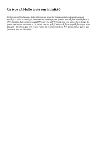 Un type déballe toute son intimité
Hello je me prénomme Lydie et je suis un keum de 35 piges puis je suis anciennement
marié. Dans le cas où vous avez des interrogations, je serai bien sûr comblé d'y
répondre. Par contre je préfère vous préciser qu'il sera une perte de temps de
poster des injures ou autres, si j'ai un but ce n'est guère de créer la polémique, c'est
plutôt de dire un peu tout ce que j'aime. En conclusion je tiens àpréciser que ce que
j'adore se sont les fripouilles.