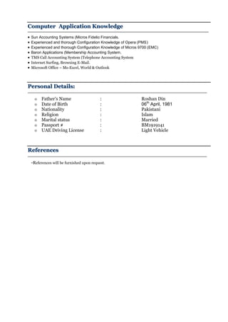 Computer Application Knowledge
 Sun Accounting Systems (Micros Fidelio Financials.
 Experienced and thorough Configuration Knowledge of Opera (PMS)
 Experienced and thorough Configuration Knowledge of Micros 9700 (EMC)
 Baron Applications (Membership Accounting System.
 TMS Call Accounting System (Telephone Accounting System
 Internet Surfing, Browsing E-Mail.
 Microsoft Office – Ms-Excel, World & Outlook
Personal Details:
 Father’s Name : Roshan Din
 Date of Birth : 06th
April, 1981
 Nationality : Pakistani
 Religion : Islam
 Marital status : Married
 Passport # : BM1919141
 UAE Driving License : Light Vehicle
References
-References will be furnished upon request.
 