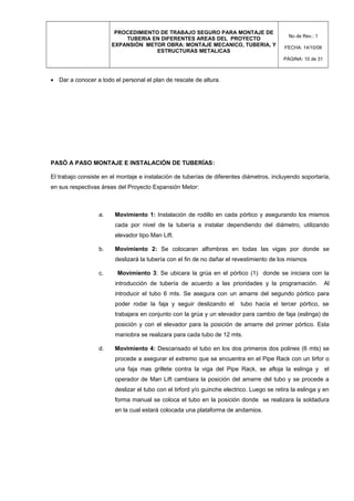PROCEDIMIENTO DE TRABAJO SEGURO PARA MONTAJE DE
TUBERIA EN DIFERENTES AREAS DEL PROYECTO
EXPANSIÓN METOR OBRA: MONTAJE MECANICO, TUBERIA, Y
ESTRUCTURAS METALICAS
No de Rev.: 1
FECHA: 14/10/08
PÁGINA: 10 de 31
• Dar a conocer a todo el personal el plan de rescate de altura.
PASÓ A PASO MONTAJE E INSTALACIÓN DE TUBERÍAS:
El trabajo consiste en el montaje e instalación de tuberías de diferentes diámetros, incluyendo soportaría,
en sus respectivas áreas del Proyecto Expansión Metor:
a. Movimiento 1: Instalación de rodillo en cada pórtico y asegurando los mismos
cada por nivel de la tubería a instalar dependiendo del diámetro, utilizando
elevador tipo Man Lift.
b. Movimiento 2: Se colocaran alfombras en todas las vigas por donde se
deslizará la tubería con el fin de no dañar el revestimiento de los mismos
c. Movimiento 3: Se ubicara la grúa en el pórtico (1) donde se iniciara con la
introducción de tubería de acuerdo a las prioridades y la programación. Al
introducir el tubo 6 mts. Se asegura con un amarre del segundo pórtico para
poder rodar la faja y seguir deslizando el tubo hacia el tercer pórtico, se
trabajara en conjunto con la grúa y un elevador para cambio de faja (eslinga) de
posición y con el elevador para la posición de amarre del primer pórtico. Esta
maniobra se realizara para cada tubo de 12 mts.
d. Movimiento 4: Descansado el tubo en los dos primeros dos polines (6 mts) se
procede a asegurar el extremo que se encuentra en el Pipe Rack con un tirfor o
una faja mas grillete contra la viga del Pipe Rack, se afloja la eslinga y el
operador de Man Lift cambiara la posición del amarre del tubo y se procede a
deslizar el tubo con el tirford y/o guinche electrico. Luego se retira la eslinga y en
forma manual se coloca el tubo en la posición donde se realizara la soldadura
en la cual estará colocada una plataforma de andamios.
 