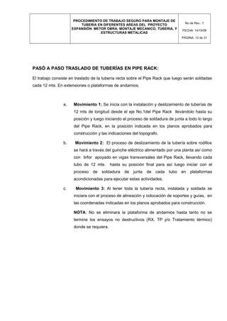 PROCEDIMIENTO DE TRABAJO SEGURO PARA MONTAJE DE
TUBERIA EN DIFERENTES AREAS DEL PROYECTO
EXPANSIÓN METOR OBRA: MONTAJE MECANICO, TUBERIA, Y
ESTRUCTURAS METALICAS
No de Rev.: 1
FECHA: 14/10/08
PÁGINA: 13 de 31
PASÓ A PASO TRASLADO DE TUBERÍAS EN PIPE RACK:
El trabajo consiste en traslado de la tubería recta sobre el Pipe Rack que luego serán soldadas
cada 12 mts. En extensiones o plataformas de andamios.
a. Movimiento 1: Se inicia con la instalación y deslizamiento de tuberías de
12 mts de longitud desde el eje No.1del Pipe Rack llevándolo hasta su
posición y luego iniciando el proceso de soldadura de junta a todo lo largo
del Pipe Rack, en la posición indicada en los planos aprobados para
construcción y las indicaciones del topografo.
b. Movimiento 2: El proceso de deslizamiento de la tubería sobre rodillos
se hará a través del guinche eléctrico alimentado por una planta así como
con tirfor apoyado en vigas transversales del Pipe Rack, llevando cada
tubo de 12 mts. hasta su posición final para así luego iniciar con el
proceso de soldadura de junta de cada tubo en plataformas
acondicionadas para ejecutar estas actividades.
c. Movimiento 3: Al tener toda la tubería recta, instalada y soldada se
iniciara con el proceso de alineación y colocación de soportes y guías, en
las coordenadas indicadas en los planos aprobados para construcción.
NOTA: No se eliminara la plataforma de andamios hasta tanto no se
termine los ensayos no destructivos (RX, TP y/o Tratamiento térmico)
donde se requiera.
 