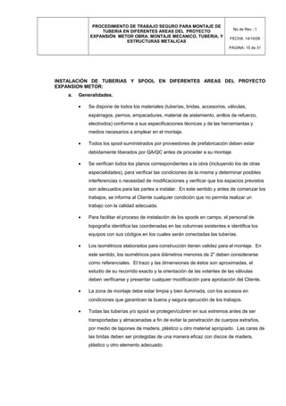PROCEDIMIENTO DE TRABAJO SEGURO PARA MONTAJE DE
TUBERIA EN DIFERENTES AREAS DEL PROYECTO
EXPANSIÓN METOR OBRA: MONTAJE MECANICO, TUBERIA, Y
ESTRUCTURAS METALICAS
No de Rev.: 1
FECHA: 14/10/08
PÁGINA: 15 de 31
INSTALACIÓN DE TUBERIAS Y SPOOL EN DIFERENTES AREAS DEL PROYECTO
EXPANSION METOR:
a. Generalidades.
• Se dispone de todos los materiales (tuberías, bridas, accesorios, válvulas,
espárragos, pernos, empacaduras, material de aislamiento, anillos de refuerzo,
electrodos) conforme a sus especificaciones técnicas y de las herramientas y
medios necesarios a emplear en el montaje.
• Todos los spool suministrados por proveedores de prefabricación deben estar
debidamente liberados por QA/QC antes de proceder a su montaje.
• Se verifican todos los planos correspondientes a la obra (incluyendo los de otras
especialidades), para verificar las condiciones de la misma y determinar posibles
interferencias o necesidad de modificaciones y verificar que los espacios previstos
son adecuados para las partes a instalar. En este sentido y antes de comenzar los
trabajos, se informa al Cliente cualquier condición que no permita realizar un
trabajo con la calidad adecuada.
• Para facilitar el proceso de instalación de los spools en campo, el personal de
topografía identifica las coordenadas en las columnas existentes e identifica los
equipos con sus códigos en los cuales serán conectadas las tuberías.
• Los isométricos elaborados para construcción tienen validez para el montaje. En
este sentido, los isométricos para diámetros menores de 2" deben considerarse
como referenciales. El trazo y las dimensiones de éstos son aproximadas, el
estudio de su recorrido exacto y la orientación de las volantes de las válvulas
deben verificarse y presentar cualquier modificación para aprobación del Cliente.
• La zona de montaje debe estar limpia y bien iluminada, con los accesos en
condiciones que garanticen la buena y segura ejecución de los trabajos.
• Todas las tuberías y/o spool se protegen/cubren en sus extremos antes de ser
transportadas y almacenadas a fin de evitar la penetración de cuerpos extraños,
por medio de tapones de madera, plástico u otro material apropiado. Las caras de
las bridas deben ser protegidas de una manera eficaz con discos de madera,
plástico u otro elemento adecuado.
 