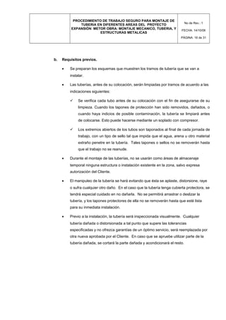 PROCEDIMIENTO DE TRABAJO SEGURO PARA MONTAJE DE
TUBERIA EN DIFERENTES AREAS DEL PROYECTO
EXPANSIÓN METOR OBRA: MONTAJE MECANICO, TUBERIA, Y
ESTRUCTURAS METALICAS
No de Rev.: 1
FECHA: 14/10/08
PÁGINA: 16 de 31
b. Requisitos previos.
• Se preparan los esquemas que muestren los tramos de tubería que se van a
instalar.
• Las tuberías, antes de su colocación, serán limpiadas por tramos de acuerdo a las
indicaciones siguientes:
 Se verifica cada tubo antes de su colocación con el fin de asegurarse de su
limpieza. Cuando los tapones de protección han sido removidos, dañados, o
cuando haya indicios de posible contaminación, la tubería se limpiará antes
de colocarse. Esto puede hacerse mediante un soplado con compresor.
 Los extremos abiertos de los tubos son taponados al final de cada jornada de
trabajo, con un tipo de sello tal que impida que el agua, arena u otro material
extraño penetre en la tubería. Tales tapones o sellos no se removerán hasta
que el trabajo no se reanude.
• Durante el montaje de las tuberías, no se usarán como áreas de almacenaje
temporal ninguna estructura o instalación existente en la zona, salvo expresa
autorización del Cliente.
• El manipuleo de la tubería se hará evitando que ésta se aplaste, distorsione, raye
o sufra cualquier otro daño. En el caso que la tubería tenga cubierta protectora, se
tendrá especial cuidado en no dañarla. No se permitirá arrastrar o deslizar la
tubería, y los tapones protectores de ella no se removerán hasta que esté lista
para su inmediata instalación.
• Previo a la instalación, la tubería será inspeccionada visualmente. Cualquier
tubería dañada o distorsionada a tal punto que supere las tolerancias
especificadas y no ofrezca garantías de un óptimo servicio, será reemplazada por
otra nueva aprobada por el Cliente. En caso que se apruebe utilizar parte de la
tubería dañada, se cortará la parte dañada y acondicionará el resto.
 