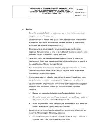 PROCEDIMIENTO DE TRABAJO SEGURO PARA MONTAJE DE
TUBERIA EN DIFERENTES AREAS DEL PROYECTO
EXPANSIÓN METOR OBRA: MONTAJE MECANICO, TUBERIA, Y
ESTRUCTURAS METALICAS
No de Rev.: 1
FECHA: 14/10/08
PÁGINA: 17 de 31
c. Montaje.
• Se verifica antes de la fijación de los soportes que no haya interferencias ni con
equipos ni con otras líneas de tubos.
• Los soportes que se instalan antes que la tubería se inspeccionan para confirmar
su corrección en cuanto a las ubicaciones y niveles indicados en los planos y/o
autorizados por el Cliente (replanteo topográfico).
• Si es necesario se colocan soportes temporales como apoyo o elementos
colgantes. Para los mismos, se evita en la medida de lo posible se suelden a otros
elementos y nunca se soldarán a tuberías o equipos.
• Se tiene en cuenta que las tuberías cuya instalación presente un sistema de
calentamiento, deben llevar patines soldados al tubo en cada apoyo, de acuerdo a
las especificaciones técnicas correspondientes.
• Para mantener los elementos a unir alineados, se pueden retener en una posición
determinada durante la operación de soldadura mediante puntos de soldadura,
puentes o acoplamientos temporales.
• Los puntos de soldadura utilizados para asegurar la alineación se eliminan luego
completamente o se preparan para su posterior incorporación a la soldadura.
• Los acoplamientos temporales tales como “perros” o abrazaderas soldados podrán
emplearse para la alineación siempre que se cumplan con los siguientes
requisitos:
 Elaborar una instrucción de trabajo específica y aprobada por Uriman.
 El material a soldar será identificado, apropiado y compatible para soldar el
componente. No se necesita certificado de material.
 Dichos acoplamientos serán retirados por esmerilado de sus puntos de
fijación. No se permite hacerlo por impacto (martilleo).
• Los diámetros interiores de las tuberías se alinean considerando la tolerancia que
indican los fabricantes para diámetros y espesores:
 Cuando el desalineamiento interno exceda de 1/16" (1.6 mm), se mecaniza la
superficie interior de la tubería de la parte más gruesa.
 