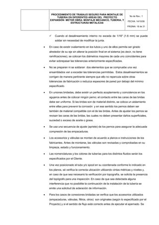 PROCEDIMIENTO DE TRABAJO SEGURO PARA MONTAJE DE
TUBERIA EN DIFERENTES AREAS DEL PROYECTO
EXPANSIÓN METOR OBRA: MONTAJE MECANICO, TUBERIA, Y
ESTRUCTURAS METALICAS
No de Rev.: 1
FECHA: 14/10/08
PÁGINA: 18 de 31
 Cuando el desalineamiento interno no exceda de 1/16" (1.6 mm) se puede
soldar sin necesidad de modificar la junta.
• En caso de existir ovalamiento en los tubos y uno de ellos permita ser girado
alrededor de su eje sin alterar la posición final en el sistema (es decir, no tiene
ramificaciones), se colocan los diámetros mayores de cada uno coincidentes para
evitar sobrepasar las tolerancias anteriormente especificadas.
• No se preparan ni se soldaran dos elementos que se compruebe una vez
ensamblados van a exceder las tolerancias permitidas. Estos desalineamientos se
corrigen de manera pertinente siempre que ello no repercuta sobre otras
tolerancias de fabricación o reduzca espesores de pared por debajo del mínimo
especificado.
• En uniones bridadas, debe existir un perfecto acoplamiento y coincidencia en los
agujeros antes de colocar ningún perno; el contacto entre las caras de las bridas
debe ser uniforme. Si las bridas son de material distinto, se coloca un aislamiento
entre ellas para prevenir la corrosión y en ese sentido los pernos deben ser
también de material compatible con el de las bridas. Antes de ajustar los pernos se
revisan las caras de las bridas, las cuales no deben presentar daños superficiales,
suciedad o exceso de aceite o grasa.
• Se usa una secuencia de ajuste (apriete) de los pernos para asegurar la adecuada
compresión de las empacaduras.
• Los accesorios y válvulas se montan de acuerdo a planos e instrucciones de los
fabricantes. Antes de montarse, las válvulas son revisadas y comprobadas en su
limpieza, estado y funcionamiento.
• Las nomenclaturas y los colores de tuberías para los distintos fluidos serán los
especificados por el Cliente.
• Una vez posicionado el tubo y/o spool en su coordenada conforme lo indicado en
los planos, sé verifica la correcta ubicación utilizando cintas métricas y niveles y,
en caso de que sea necesario la verificación por topografía, se solicita la presencia
del topógrafo para una inspección. En caso de que sea detectada alguna
interferencia que no posibilite la continuación de la instalación de la tubería se
emite una solicitud de aclaración de información.
• Para los casos de conexiones bridadas se verifica que los accesorios utilizados
(empacaduras, válvulas, filtros, otros) son originales (según lo especificado por el
Proyecto) y si el sentido de flujo está correcto antes de ejecutar el apernado. Se
 