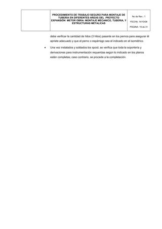 PROCEDIMIENTO DE TRABAJO SEGURO PARA MONTAJE DE
TUBERIA EN DIFERENTES AREAS DEL PROYECTO
EXPANSIÓN METOR OBRA: MONTAJE MECANICO, TUBERIA, Y
ESTRUCTURAS METALICAS
No de Rev.: 1
FECHA: 14/10/08
PÁGINA: 19 de 31
debe verificar la cantidad de hilos (3 hilos) pasante en los pernos para asegurar él
apriete adecuado y que el perno o espárrago sea el indicado en el isométrico.
• Una vez instalados y soldados los spool, se verifica que toda la soportería y
derivaciones para instrumentación requeridas según lo indicado en los planos
están completas; caso contrario, se procede a la completación.
 